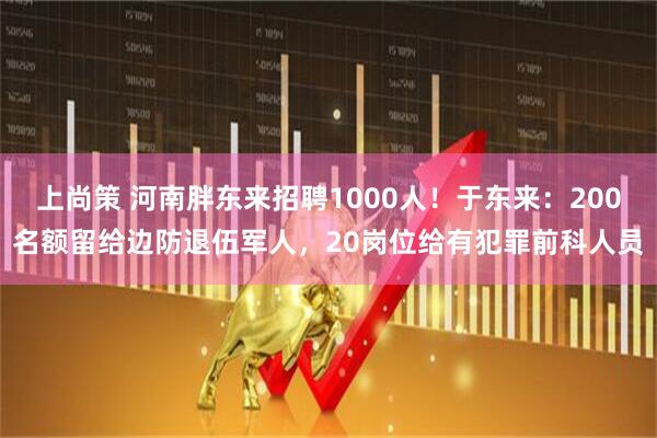 上尚策 河南胖东来招聘1000人！于东来：200名额留给边防退伍军人，20岗位给有犯罪前科人员
