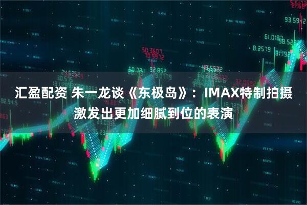 汇盈配资 朱一龙谈《东极岛》：IMAX特制拍摄激发出更加细腻到位的表演