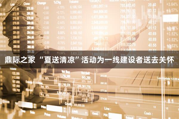 鼎际之家 “夏送清凉”活动为一线建设者送去关怀