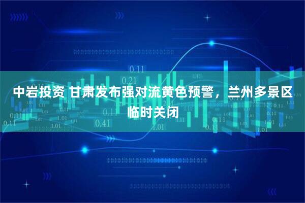 中岩投资 甘肃发布强对流黄色预警，兰州多景区临时关闭