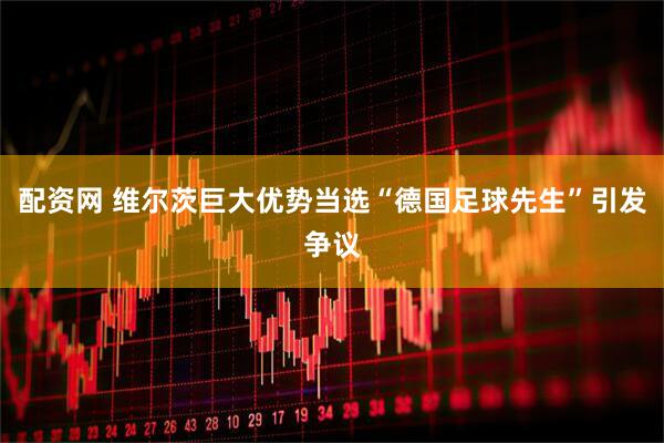 配资网 维尔茨巨大优势当选“德国足球先生”引发争议