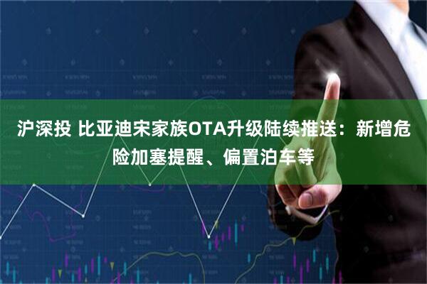 沪深投 比亚迪宋家族OTA升级陆续推送：新增危险加塞提醒、偏置泊车等