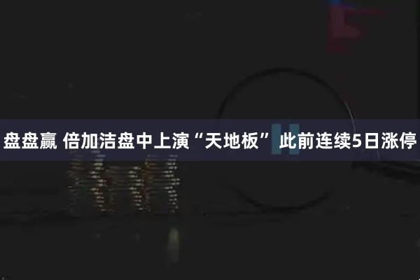 盘盘赢 倍加洁盘中上演“天地板” 此前连续5日涨停