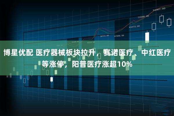 博星优配 医疗器械板块拉升，赛诺医疗、中红医疗等涨停，阳普医疗涨超10%
