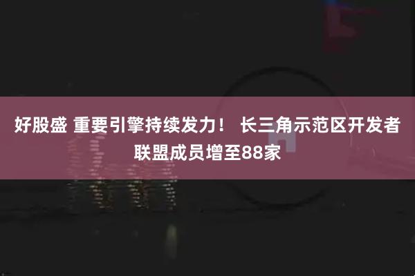 好股盛 重要引擎持续发力！ 长三角示范区开发者联盟成员增至88家