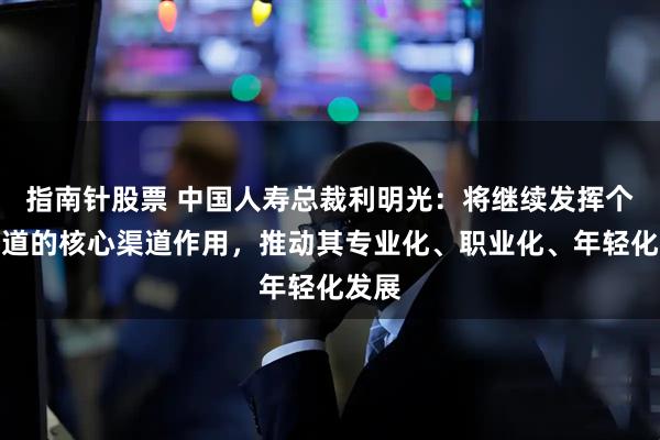 指南针股票 中国人寿总裁利明光:将继续发挥个险渠道的核心渠道作用,推动其专业化、职业化、年轻化发展