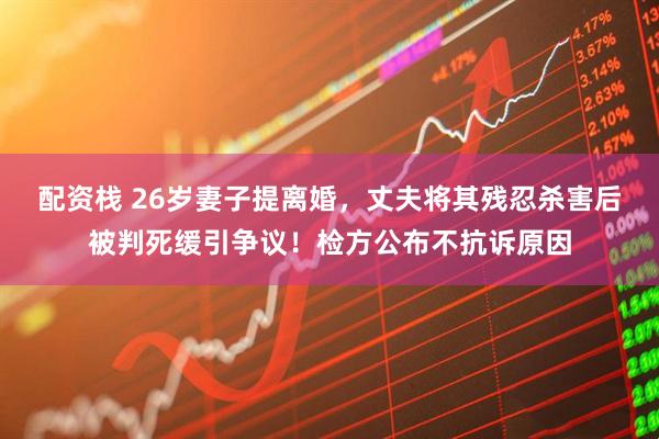 配资栈 26岁妻子提离婚,丈夫将其残忍杀害后被判死缓引争议!检方公布不抗诉原因