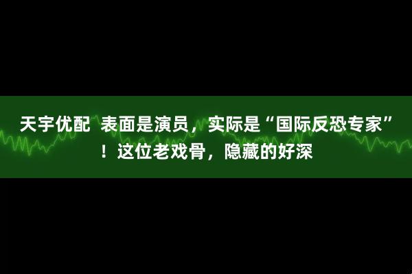 天宇优配 表面是演员,实际是“国际反恐专家”!这位老戏骨,隐藏的好深
