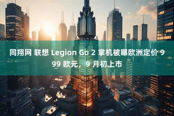 同翔网 联想 Legion Go 2 掌机被曝欧洲定价 999 欧元,9 月初上市