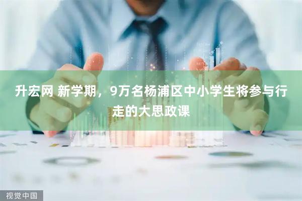 升宏网 新学期,9万名杨浦区中小学生将参与行走的大思政课