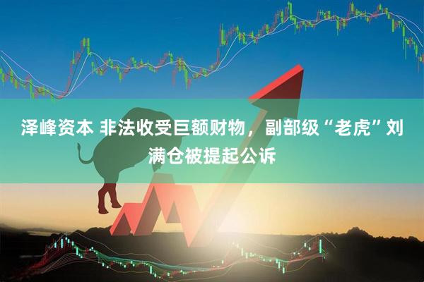 泽峰资本 非法收受巨额财物，副部级“老虎”刘满仓被提起公诉