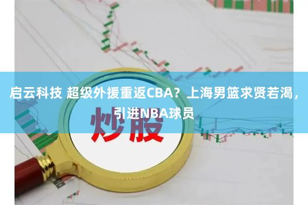 启云科技 超级外援重返CBA?上海男篮求贤若渴,引进NBA球员