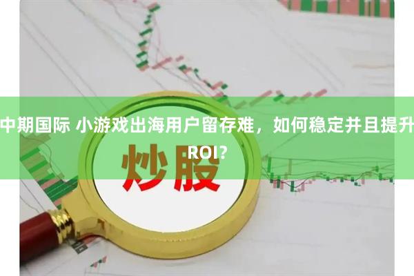 中期国际 小游戏出海用户留存难,如何稳定并且提升ROI?