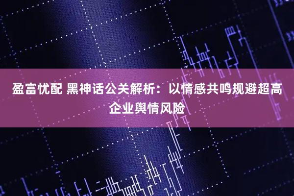 盈富忧配 黑神话公关解析:以情感共鸣规避超高企业舆情风险