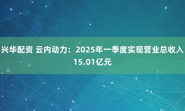 兴华配资 云内动力:2025年一季度实现营业总收入15.01亿元