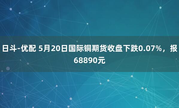 日斗-优配 5月20日国际铜期货收盘下跌0.07%,报68890元