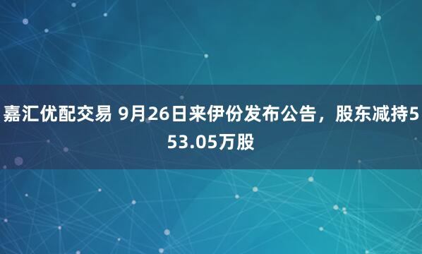 嘉汇优配交易 9月26日来伊份发布公告,股东减持553.05万股