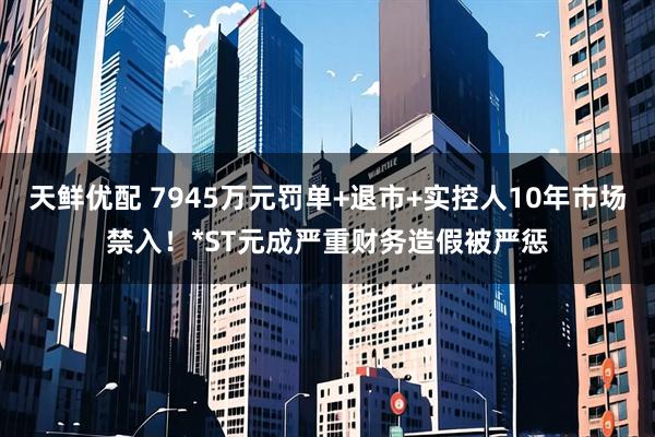 天鲜优配 7945万元罚单+退市+实控人10年市场禁入!*ST元成严重财务造假被严惩