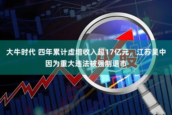 大牛时代 四年累计虚增收入超17亿元,江苏吴中因为重大违法被强制退市